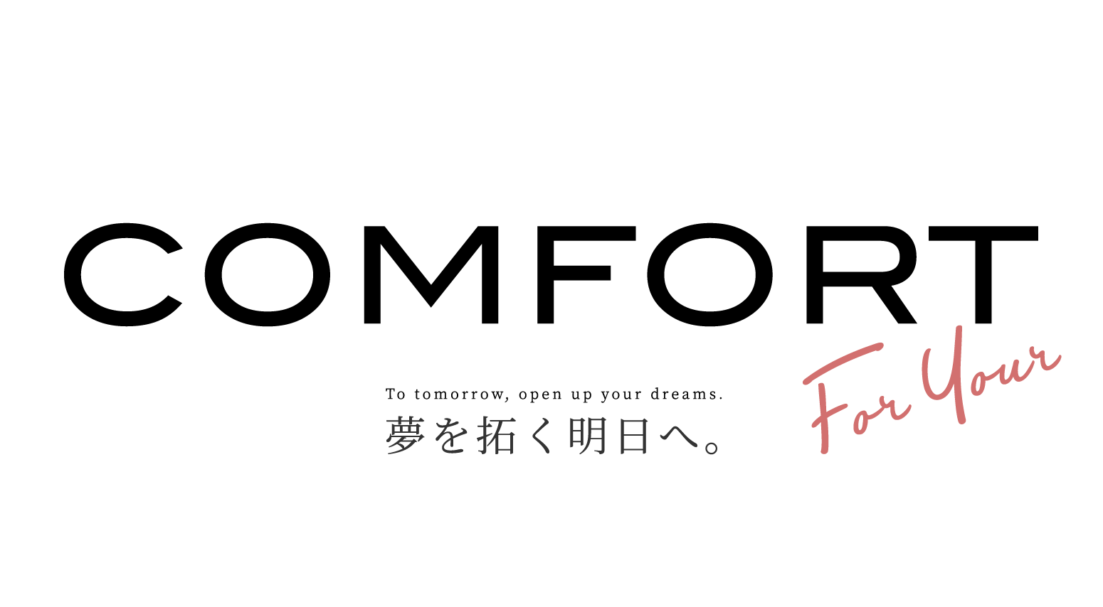 COMFORT To tomorrow, open up your dreams. 夢を拓く明日へ。 For Your